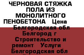 ЧЕРНОВАЯ СТЯЖКА ПОЛА ИЗ МОНОЛИТНОГО ПЕНОБЕТОНА › Цена ­ 160 - Белгородская обл., Белгород г. Строительство и ремонт » Услуги   . Белгородская обл.,Белгород г.